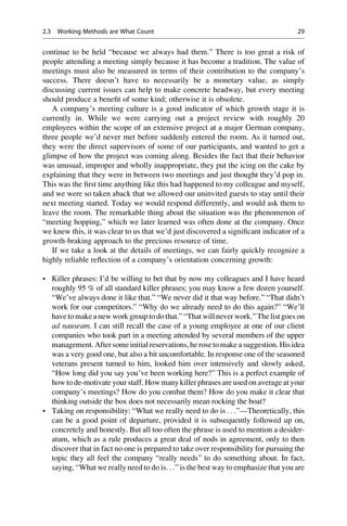 continue to be held “because we always had them.” There is too great a risk of
people attending a meeting simply because it has become a tradition. The value of
meetings must also be measured in terms of their contribution to the company’s
success. There doesn’t have to necessarily be a monetary value, as simply
discussing current issues can help to make concrete headway, but every meeting
should produce a beneﬁt of some kind; otherwise it is obsolete.
A company’s meeting culture is a good indicator of which growth stage it is
currently in. While we were carrying out a project review with roughly 20
employees within the scope of an extensive project at a major German company,
three people we’d never met before suddenly entered the room. As it turned out,
they were the direct supervisors of some of our participants, and wanted to get a
glimpse of how the project was coming along. Besides the fact that their behavior
was unusual, improper and wholly inappropriate, they put the icing on the cake by
explaining that they were in between two meetings and just thought they’d pop in.
This was the ﬁrst time anything like this had happened to my colleague and myself,
and we were so taken aback that we allowed our uninvited guests to stay until their
next meeting started. Today we would respond differently, and would ask them to
leave the room. The remarkable thing about the situation was the phenomenon of
“meeting hopping,” which we later learned was often done at the company. Once
we knew this, it was clear to us that we’d just discovered a signiﬁcant indicator of a
growth-braking approach to the precious resource of time.
If we take a look at the details of meetings, we can fairly quickly recognize a
highly reliable reﬂection of a company’s orientation concerning growth:
• Killer phrases: I’d be willing to bet that by now my colleagues and I have heard
roughly 95 % of all standard killer phrases; you may know a few dozen yourself.
“We’ve always done it like that.” “We never did it that way before.” “That didn’t
work for our competitors.” “Why do we already need to do this again?” “We’ll
have to make a new work group to dothat.” “That willnever work.” The list goes on
ad nauseam. I can still recall the case of a young employee at one of our client
companies who took part in a meeting attended by several members of the upper
management. After some initial reservations, he rose to make a suggestion. His idea
was a very good one, but also a bit uncomfortable. In response one of the seasoned
veterans present turned to him, looked him over intensively and slowly asked,
“How long did you say you’ve been working here?” This is a perfect example of
how to de-motivate your staff. How many killer phrases are used on average at your
company’s meetings? How do you combat them? How do you make it clear that
thinking outside the box does not necessarily mean rocking the boat?
• Taking on responsibility: “What we really need to do is . . .”—Theoretically, this
can be a good point of departure, provided it is subsequently followed up on,
concretely and honestly. But all too often the phrase is used to mention a desider-
atum, which as a rule produces a great deal of nods in agreement, only to then
discover that in fact no one is prepared to take over responsibility for pursuing the
topic they all feel the company “really needs” to do something about. In fact,
saying, “What we really need to do is. . .” is the best way to emphasize that you are
2.3 Working Methods are What Count 29
 