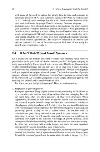 well aware of the need for action, but clearly lack the time and resources to
personally get involved. As such, statements starting with “What we really need to
do is. . .” normally refer to things that will in fact never be done. What we really
need to do is clean out the garage. Phase 1: planning. Duration: ten years.
• Customer focus: How often do discussions at the meetings you know concern
your customers—whether internal or external customers? What percentage of
the time spent at meetings is wasted talking about self-optimization, or in other
words, about busywork? Growth-oriented companies spend considerably more
time talking about the services they offer their internal and external customers
than about internal optimizations. The degree of orientation on internal and
external customers is a one of the most important indicators of how ready for
growth your organization really is.
2.4 It Can’t Work Without Growth Sponsors
Let’s assume for the moment you want to orient your company much more on
growth than in the past. And let’s further assume you don’t feel your company is
ready to meaningfully discuss growth in its current state. Thirdly, we’ll assume that
you have limited resources and you can’t do it all on your own. If that’s the case,
you’ll need to ﬁnd internal and external “growth sponsors” who can work together
with you to push forward your vision of growth. The fact that a number of growth
sponsors who can focus their efforts on a company’s development are needed tends
to be overlooked. All too often, companies seek to simply administer growth, not
realizing that internal and external drivers are vital.
But where can you ﬁnd growth sponsors? There are various options:
1. Employees as growth sponsors
Keep your eyes open: Many of your employees are just waiting for the chance to
try a new direction, to move things forward instead of just managing them. At
the same time, they are often prisoners of their own structures: When
departments, divisions or other units are run by leaders who are themselves
not prepared to push forward change and bear the consequences, employees
often become apathetic and resigned. It’s fairly clear that you should ﬁrst discuss
with your managers which employees they feel are most capable of pursuing and
promoting growth. Doing so has a double effect: On the one hand, it
communicates your strong orientation on growth to your managers; at the
same time, it means you will need to intensively focus on your employees to
determine who might be best suited to which type of growth initiative. Some
managers will ﬁnd this threatening; others will welcome it as a new opportunity.
In either case, something will actually happen, and that’s the most important
prerequisite if you plan to mobilize your organization.
When talking with your managers and employees, try to keep the following grid
in mind. In a simpliﬁed form, it represents the difference between the desire to push
forward the company’s growth and the actual ability to make it happen (Fig. 2.3):
30 2 Is Your Organization Ready for Growth?
 