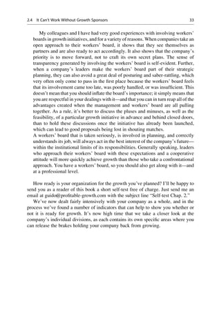 My colleagues and I have had very good experiences with involving workers’
boards in growth initiatives, and for a variety of reasons. When companies take an
open approach to their workers’ board, it shows that they see themselves as
partners and are also ready to act accordingly. It also shows that the company’s
priority is to move forward, not to craft its own secret plans. The sense of
transparency generated by involving the workers’ board is self-evident. Further,
when a company’s leaders make the workers’ board part of their strategic
planning, they can also avoid a great deal of posturing and saber-rattling, which
very often only come to pass in the ﬁrst place because the workers’ board feels
that its involvement came too late, was poorly handled, or was insufﬁcient. This
doesn’t mean that you should inﬂate the board’s importance; it simply means that
you are respectful in your dealings with it—and that you can in turn reap all of the
advantages created when the management and workers’ board are all pulling
together. As a rule, it’s better to discuss the pluses and minuses, as well as the
feasibility, of a particular growth initiative in advance and behind closed doors,
than to hold these discussions once the initiative has already been launched,
which can lead to good proposals being lost in shouting matches.
A workers’ board that is taken seriously, is involved in planning, and correctly
understands its job, will always act in the best interest of the company’s future—
within the institutional limits of its responsibilities. Generally speaking, leaders
who approach their workers’ board with these expectations and a cooperative
attitude will more quickly achieve growth than those who take a confrontational
approach. You have a workers’ board, so you should also get along with it—and
at a professional level.
How ready is your organization for the growth you’ve planned? I’ll be happy to
send you as a reader of this book a short self-test free of charge. Just send me an
email at guido@proﬁtable-growth.com with the subject line “Self-test Chap. 2.”
We’ve now dealt fairly intensively with your company as a whole, and in the
process we’ve found a number of indicators that can help to show you whether or
not it is ready for growth. It’s now high time that we take a closer look at the
company’s individual divisions, as each contains its own speciﬁc areas where you
can release the brakes holding your company back from growing.
2.4 It Can’t Work Without Growth Sponsors 33
 