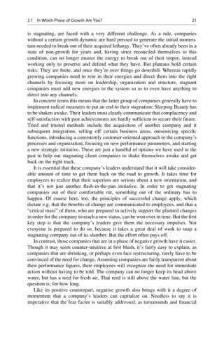 is stagnating, are faced with a very different challenge. As a rule, companies
without a certain growth dynamic are hard pressed to generate the initial momen-
tum needed to break out of their acquired lethargy. They’ve often already been in a
state of non-growth for years and, having since reconciled themselves to this
condition, can no longer muster the energy to break out of their torpor, instead
working only to preserve and defend what they have. But plateaus hold certain
risks: They are ﬁnite, and once they’re over things go downhill. Whereas rapidly
growing companies need to rein in their energies and direct them into the right
channels by focusing more on leadership, organization and structure, stagnant
companies must add new energies to the system so as to even have anything to
direct into any channels.
In concrete terms this means that the latter group of companies generally have to
implement radical measures to put an end to their stagnation: Sleeping Beauty has
to be shaken awake. Their leaders must clearly communicate that complacency and
self-satisfaction with past achievements are hardly sufﬁcient to secure their future.
Tried and trusted methods include the acquisition of another company and it
subsequent integration, selling off certain business areas, outsourcing speciﬁc
functions, introducing a consistently customer-oriented approach to the company’s
processes and organization, focusing on new performance parameters, and starting
a new strategic initiative. These are just a handful of options we have used in the
past to help our stagnating client companies to shake themselves awake and get
back on the right track.
It is essential that these company’s leaders understand that it will take consider-
able amount of time to get them back on the road to growth. It takes time for
employees to realize that their superiors are serious about a new orientation, and
that it’s not just another ﬂash-in-the-pan initiative. In order to get stagnating
companies out of their comfortable rut, something out of the ordinary has to
happen. Of course here, too, the principles of successful change apply, which
dictate e.g. that the beneﬁts of change are communicated to employees, and that a
“critical mass” of them, who are prepared to actively support the planned changes
in order for the company to reach a new status, can be won over in time. But the ﬁrst
key step is that the company’s leaders give them the necessary impulses. Not
everyone is prepared to do so, because it takes a great deal of work to snap a
stagnating company out of its slumber. But the effort often pays off.
In contrast, those companies that are in a phase of negative growth have it easier.
Though it may seem counter-intuitive at ﬁrst blush, it’s fairly easy to explain, as
companies that are shrinking, or perhaps even face restructuring, rarely have to be
convinced of the need for change. Assuming companies are fairly transparent about
their performance ﬁgures, their employees will recognize the need for immediate
action without having to be told. The company can no longer keep its head above
water, but has a reed for fresh air. That reed is still above the water line, but the
question is, for how long.
Like its positive counterpart, negative growth also brings with it a degree of
momentum that a company’s leaders can capitalize on. Needless to say it is
imperative that the fear factor is suitably addressed, as turnarounds and ﬁnancial
2.1 In Which Phase of Growth Are You? 21
 