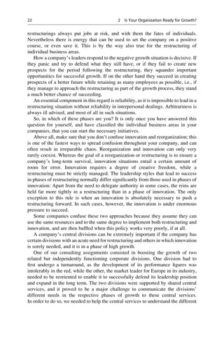 restructurings always put jobs at risk, and with them the fates of individuals.
Nevertheless there is energy that can be used to set the company on a positive
course, or even save it. This is by the way also true for the restructuring of
individual business areas.
How a company’s leaders respond to the negative growth situation is decisive. If
they panic and try to defend what they still have, or if they fail to create new
prospects for the period following the restructuring, they squander important
opportunities for successful growth. If on the other hand they succeed in creating
prospects of a better future while retaining as many employees as possible, i.e., if
they manage to approach the restructuring as part of the growth process, they stand
a much better chance of succeeding.
An essential component in this regard is reliability, as it is impossible to lead in a
restructuring situation without reliability in interpersonal dealings. Arbitrariness is
always ill advised, and most of all in such situations.
So, in which of these phases are you? It is only once you have answered this
question for yourself, and have classiﬁed the individual business areas in your
companies, that you can start the necessary initiatives.
Above all, make sure that you don’t confuse innovation and reorganization; this
is one of the fastest ways to spread confusion throughout your company, and can
often result in irreparable chaos. Reorganization and innovation can only very
rarely coexist. Whereas the goal of a reorganization or restructuring is to ensure a
company’s long-term survival, innovation situations entail a certain amount of
room for error. Innovation requires a degree of creative freedom, while a
restructuring must be strictly managed. The leadership styles that lead to success
in phases of restructuring normally differ signiﬁcantly from those used in phases of
innovation: Apart from the need to delegate authority in some cases, the reins are
held far more tightly in a restructuring than in a phase of innovation. The only
exception to this rule is when an innovation is absolutely necessary to push a
restructuring forward. In such cases, however, the innovation is under enormous
pressure to succeed.
Some companies confuse these two approaches because they assume they can
use the same resources and to the same degree to implement both restructuring and
innovation, and are then bafﬂed when this policy works very poorly, if at all.
A company’s central divisions can be extremely important if the company has
certain divisions with an acute need for restructuring and others in which innovation
is sorely needed, and it is in a phase of high growth.
One of our consulting assignments consisted in boosting the growth of two
related but independently functioning corporate divisions. One division had to
ﬁrst undergo a turnaround, as the development of its performance ﬁgures was
intolerably in the red, while the other, the market leader for Europe in its industry,
needed to be reoriented to enable it to successfully defend its leadership position
and expand in the long term. The two divisions were supported by shared central
services, and it proved to be a major challenge to communicate the divisions’
different needs in the respective phases of growth to these central services.
In order to do so, we needed to help the central services to understand the different
22 2 Is Your Organization Ready for Growth?
 