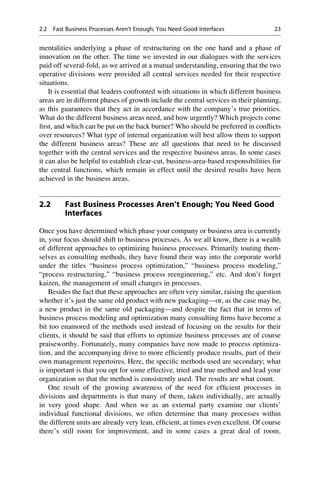 mentalities underlying a phase of restructuring on the one hand and a phase of
innovation on the other. The time we invested in our dialogues with the services
paid off several-fold, as we arrived at a mutual understanding, ensuring that the two
operative divisions were provided all central services needed for their respective
situations.
It is essential that leaders confronted with situations in which different business
areas are in different phases of growth include the central services in their planning,
as this guarantees that they act in accordance with the company’s true priorities.
What do the different business areas need, and how urgently? Which projects come
ﬁrst, and which can be put on the back burner? Who should be preferred in conﬂicts
over resources? What type of internal organization will best allow them to support
the different business areas? These are all questions that need to be discussed
together with the central services and the respective business areas. In some cases
it can also be helpful to establish clear-cut, business-area-based responsibilities for
the central functions, which remain in effect until the desired results have been
achieved in the business areas.
2.2 Fast Business Processes Aren’t Enough; You Need Good
Interfaces
Once you have determined which phase your company or business area is currently
in, your focus should shift to business processes. As we all know, there is a wealth
of different approaches to optimizing business processes. Primarily touting them-
selves as consulting methods, they have found their way into the corporate world
under the titles “business process optimization,” “business process modeling,”
“process restructuring,” “business process reengineering,” etc. And don’t forget
kaizen, the management of small changes in processes.
Besides the fact that these approaches are often very similar, raising the question
whether it’s just the same old product with new packaging—or, as the case may be,
a new product in the same old packaging—and despite the fact that in terms of
business process modeling and optimization many consulting ﬁrms have become a
bit too enamored of the methods used instead of focusing on the results for their
clients, it should be said that efforts to optimize business processes are of course
praiseworthy. Fortunately, many companies have now made to process optimiza-
tion, and the accompanying drive to more efﬁciently produce results, part of their
own management repertoires. Here, the speciﬁc methods used are secondary; what
is important is that you opt for some effective, tried and true method and lead your
organization so that the method is consistently used. The results are what count.
One result of the growing awareness of the need for efﬁcient processes in
divisions and departments is that many of them, taken individually, are actually
in very good shape. And when we as an external party examine our clients’
individual functional divisions, we often determine that many processes within
the different units are already very lean, efﬁcient, at times even excellent. Of course
there’s still room for improvement, and in some cases a great deal of room.
2.2 Fast Business Processes Aren’t Enough; You Need Good Interfaces 23
 