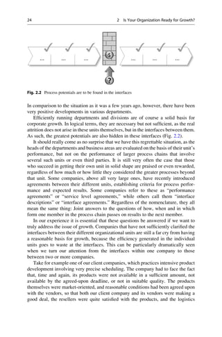 In comparison to the situation as it was a few years ago, however, there have been
very positive developments in various departments.
Efﬁciently running departments and divisions are of course a solid basis for
corporate growth. In logical terms, they are necessary but not sufﬁcient, as the real
attrition does not arise in these units themselves, but in the interfaces between them.
As such, the greatest potentials are also hidden in these interfaces (Fig. 2.2).
It should really come as no surprise that we have this regrettable situation, as the
heads of the departments and business areas are evaluated on the basis of their unit’s
performance, but not on the performance of larger process chains that involve
several such units or even third parties. It is still very often the case that those
who succeed in getting their own unit in solid shape are praised or even rewarded,
regardless of how much or how little they considered the greater processes beyond
that unit. Some companies, above all very large ones, have recently introduced
agreements between their different units, establishing criteria for process perfor-
mance and expected results. Some companies refer to these as “performance
agreements” or “service level agreements,” while others call them “interface
descriptions” or “interface agreements.” Regardless of the nomenclature, they all
mean the same thing: Joint answers to the questions of how, when and in which
form one member in the process chain passes on results to the next member.
In our experience it is essential that these questions be answered if we want to
truly address the issue of growth. Companies that have not sufﬁciently clariﬁed the
interfaces between their different organizational units are still a far cry from having
a reasonable basis for growth, because the efﬁciency generated in the individual
units goes to waste at the interfaces. This can be particularly dramatically seen
when we turn our attention from the interfaces within one company to those
between two or more companies.
Take for example one of our client companies, which practices intensive product
development involving very precise scheduling. The company had to face the fact
that, time and again, its products were not available in a sufﬁcient amount, not
available by the agreed-upon deadline, or not in suitable quality. The products
themselves were market-oriented, and reasonable conditions had been agreed upon
with the vendors, so that both our client company and its vendors were making a
good deal, the resellers were quite satisﬁed with the products, and the logistics
… … … … … …
Fig. 2.2 Process potentials are to be found in the interfaces
24 2 Is Your Organization Ready for Growth?
 