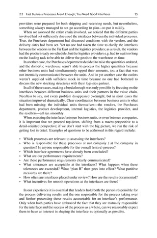 providers were prepared for both shipping and receiving needs, but nevertheless,
something always managed to not go according to plan—to put it mildly.
When we assessed the entire chain involved, we noticed that the different parties
involved had not sufﬁciently discussed the interfaces between the individual processes.
True, the Purchases department had discussed conditions with the vendors, and the
delivery dates had been set. Yet no one had taken the time to clarify the interfaces
between the vendors in the Far East and the logistics providers; as a result, the vendors
had the product ready on-schedule, but the logistics providers e.g. had to wait too long
on the loading rack to be able to deliver the goods to the warehouse on time.
In another case, the Purchases department decided to raise the quantities ordered,
and the domestic warehouse wasn’t able to process the higher quantities because
other business units had simultaneously upped their amounts, too, a fact that was
not internally communicated between the units. And in yet another case the outlets
weren’t supplied with sufﬁcient stock in time because no one had bothered to
discuss the new stocking structures with their logistics partner.
In all of these cases, making a breakthrough was only possible by focusing on the
interfaces between different business units and their partners in the value chain.
Needless to say, not every problem disappeared overnight, but in most cases the
situation improved dramatically. Clear coordination between business units is what
had been missing; the individual units themselves—the vendors, the Purchases
department, product development, internal logistics, the logistics provider, and
the resellers—all ran smoothly.
When assessing the interfaces between business units, or even between companies,
it is important that we proceed top-down, shifting from a macro-perspective to a
detail-oriented perspective; if we don’t start with the big picture, we run the risk of
getting lost in detail. Examples of questions to be addressed in this regard include:
• Which processes are relevant to assessing the interfaces?
• Who is responsible for these processes at our company / at the company in
question? Is anyone responsible for the overall (entire) process?
• Which interface agreements have already been concluded?
• What are our performance requirements?
• Are these performance requirements clearly communicated?
• What tolerances are acceptable at the interfaces? What happens when these
tolerances are exceeded? What “plan B” then goes into effect? What punitive
measures are there?
• How often are interfaces placed under review? How are the results documented?
• What incentives for smooth operations at the interfaces are there?
In our experience it is essential that leaders hold both the person responsible for
the process delivering results and the one responsible for the process taking over
and further processing those results accountable for an interface’s performance.
Only when both parties have embraced the fact that they are mutually responsible
for the interface and the success of the process as a whole, can we reasonably expect
them to have an interest in shaping the interface as optimally as possible.
2.2 Fast Business Processes Aren’t Enough; You Need Good Interfaces 25
 