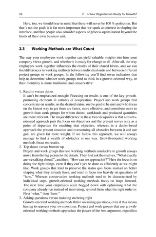 Here, too, we should bear in mind that there will never be 100 % perfection. But
that’s not the goal; it is far more important that we spark an interest in shaping the
interface, and that people also consider aspects of process optimization beyond the
limits of their own business unit.
2.3 Working Methods are What Count
The way your employees work together can yield valuable insights into how your
company views growth, and whether it is ready for change at all. After all, the way
employees work together inﬂuences the results of their shared labors, and we can
ﬁnd differences in working methods between individual units and between different
project groups or work groups. In the following you’ll ﬁnd seven indicators that
help us determine whether work groups tend to think in a growth-oriented way, or
their mentality is more traditional and conservative:
1. Results versus duties
It can’t be emphasized enough: Focusing on results is one of the key growth-
promoting elements in cultures of cooperation. Project and work groups that
concentrate on results, on the desired status, on the goal to be met and who focus
on the fastest way to get there are faster, more effective, and contribute more to
growth than work groups for whom duties, workloads and produced quantities
are more relevant. The major difference in these two viewpoints is that a results-
oriented approach puts the focus on objectives and the present serves only as a
point of departure for reaching that objective, whereas in a duties-based
approach the present situation and overcoming all obstacles between it and our
goal are given far more weight. If we follow this approach, we will always
manage to ﬁnd a wealth of obstacles in our way. Growth-oriented working
methods focus on results.
2. Top‐down versus bottom‐up
Project and work groups that use working methods conducive to growth always
move from the big picture to the details. They ﬁrst ask themselves, “What exactly
are we talking about?”, and then, “How can we approach it?” Here the focus is on
doing the right things, even if they can’t yet be done as efﬁciently as we might
like. Work groups that tend to preserve the status quo focus instead on better
shaping what they already have, and tend to focus too heavily on questions of
“how.” Whereas conservative working methods tend to be characterized by
individual steps, growth-oriented working methods focus on leaps forward.
The next time your employees seem bogged down with optimizing what the
company already has instead of innovating, remind them what the right order is:
First “what,” then “how.”
3. Asking questions versus insisting on being right
Growth-oriented working methods thrive on asking questions, even if this means
having to reassess your own position. Project and work groups that use growth-
oriented working methods appreciate the power of the best argument, regardless
26 2 Is Your Organization Ready for Growth?
 