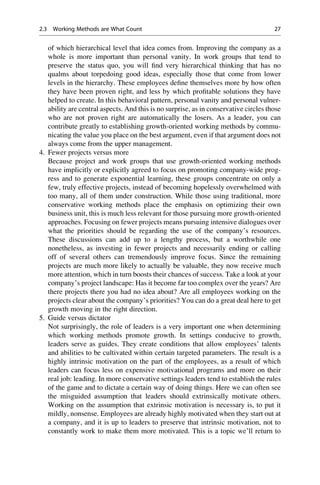 of which hierarchical level that idea comes from. Improving the company as a
whole is more important than personal vanity. In work groups that tend to
preserve the status quo, you will ﬁnd very hierarchical thinking that has no
qualms about torpedoing good ideas, especially those that come from lower
levels in the hierarchy. These employees deﬁne themselves more by how often
they have been proven right, and less by which proﬁtable solutions they have
helped to create. In this behavioral pattern, personal vanity and personal vulner-
ability are central aspects. And this is no surprise, as in conservative circles those
who are not proven right are automatically the losers. As a leader, you can
contribute greatly to establishing growth-oriented working methods by commu-
nicating the value you place on the best argument, even if that argument does not
always come from the upper management.
4. Fewer projects versus more
Because project and work groups that use growth-oriented working methods
have implicitly or explicitly agreed to focus on promoting company-wide prog-
ress and to generate exponential learning, these groups concentrate on only a
few, truly effective projects, instead of becoming hopelessly overwhelmed with
too many, all of them under construction. While those using traditional, more
conservative working methods place the emphasis on optimizing their own
business unit, this is much less relevant for those pursuing more growth-oriented
approaches. Focusing on fewer projects means pursuing intensive dialogues over
what the priorities should be regarding the use of the company’s resources.
These discussions can add up to a lengthy process, but a worthwhile one
nonetheless, as investing in fewer projects and necessarily ending or calling
off of several others can tremendously improve focus. Since the remaining
projects are much more likely to actually be valuable, they now receive much
more attention, which in turn boosts their chances of success. Take a look at your
company’s project landscape: Has it become far too complex over the years? Are
there projects there you had no idea about? Are all employees working on the
projects clear about the company’s priorities? You can do a great deal here to get
growth moving in the right direction.
5. Guide versus dictator
Not surprisingly, the role of leaders is a very important one when determining
which working methods promote growth. In settings conducive to growth,
leaders serve as guides. They create conditions that allow employees’ talents
and abilities to be cultivated within certain targeted parameters. The result is a
highly intrinsic motivation on the part of the employees, as a result of which
leaders can focus less on expensive motivational programs and more on their
real job: leading. In more conservative settings leaders tend to establish the rules
of the game and to dictate a certain way of doing things. Here we can often see
the misguided assumption that leaders should extrinsically motivate others.
Working on the assumption that extrinsic motivation is necessary is, to put it
mildly, nonsense. Employees are already highly motivated when they start out at
a company, and it is up to leaders to preserve that intrinsic motivation, not to
constantly work to make them more motivated. This is a topic we’ll return to
2.3 Working Methods are What Count 27
 