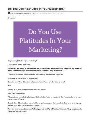 Do You Use Platitudes In Your Marketing?
profitablemarketingsystems.com/do-you-use-platitudes-in-your-marketing/
Joe McVoy
Do you use platitudes in your marketing?
Do you know what a platitude is?
“Platitudes are words or phrases that are commonplace and predictable. They lack any power to
evoke interest through overuse or repetition – in short, they don’t work!”
One of my favorites is “Free Estimates” as offered by home service companies.
Does anyone ever charge for an estimate?
Does the term “Free Estimates” set you apart as different or better from anyone?
NO!
So why do so many companies use terms like these?
They have ad agencies!
Ad agencies love marketing that cannot be tracked or forced to account for itself because then you have
no reason to fire them!
Sounds like a Dilbert cartoon to me, but the larger the company, the more likely they have an ad agency
and the more likely their advertising shows it . . .
Here are three evaluations to ask about your advertising claims to determine if they are platitudes
(and therefore won’t work!)
 