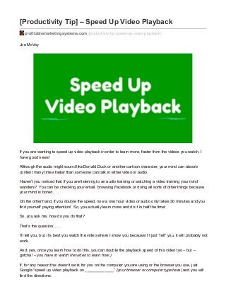 [Productivity Tip] – Speed Up Video Playback
profitablemarketingsystems.com/productivity-tip-speed-up-video-playback/
Joe McVoy
If you are wanting to speed up video playback in order to learn more, faster from the videos you watch, I
have good news!
Although the audio might sound like Donald Duck or another cartoon character, your mind can absorb
content many times faster than someone can talk in either video or audio.
Haven’t you noticed that if you are listening to an audio training or watching a video training your mind
wanders? You can be checking your email, browsing Facebook or doing all sorts of other things because
your mind is bored . . .
On the other hand, if you double the speed, now a one hour video or audio only takes 30 minutes and you
find yourself paying attention! So, you actually learn more and do it in half the time!
So, you ask me, how do you do that?
That’s the question. . . .
I’ll tell you, but, it’s best you watch the video where I show you because if I just “tell” you, it will probably not
work.
And, yes, once you learn how to do this, you can double the playback speed of this video too – but –
gotcha! – you have to watch the video to learn how;)
If, for any reason this doesn’t work for you on the computer you are using or the browser you use, just
Google “speed up video playback on _____________” (your browser or computer type here) and you will
find the directions.
 