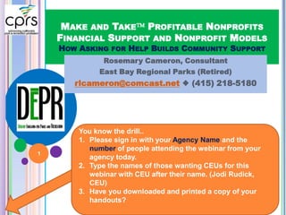 MAKE AND TAKE PROFITABLE NONPROFITS
FINANCIAL SUPPORT AND NONPROFIT MODELS
HOW ASKING FOR HELP BUILDS COMMUNITY SUPPORT
Rosemary Cameron, Consultant
East Bay Regional Parks (Retired)
rlcameron@comcast.net  (415) 218-5180
You know the drill..
1. Please sign in with your Agency Name and the
number of people attending the webinar from your
agency today.
2. Type the names of those wanting CEUs for this
webinar with CEU after their name. (Jodi Rudick,
CEU)
3. Have you downloaded and printed a copy of your
handouts?
1
 