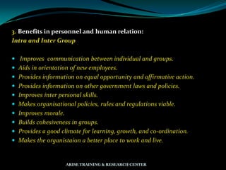 3. Benefits in personnel and human relation:
Intra and Inter Group
 Improves communication between individual and groups.
 Aids in orientation of new employees.
 Provides information on equal opportunity and affirmative action.
 Provides information on other government laws and policies.
 Improves inter personal skills.
 Makes organisational policies, rules and regulations viable.
 Improves morale.
 Builds cohesiveness in groups.
 Provides a good climate for learning, growth, and co-ordination.
 Makes the organistaion a better place to work and live.
ARISE TRAINING & RESEARCH CENTER
 