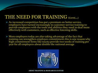 THE NEED FOR TRAINING (Contd…)
 As increased competition has put a premium on better service,
employers have turned increasingly to customer-service training to
provide employees with the tools and abilities they need to deal more
effectively with customers, such as effective listening skills.
 More employers today are also taking advantage of the fact that
training can strengthen employee commitment.this is one reason why
high commitment firms like toyota provide two weeks of training per
year for all employers-about double the national average
ARISE TRAINING & RESEARCH CENTER
 