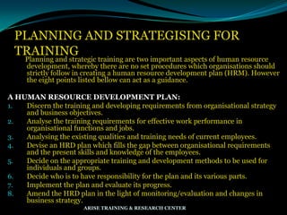 PLANNING AND STRATEGISING FOR
TRAINING
Planning and strategic training are two important aspects of human resource
development, whereby there are no set procedures which organisations should
strictly follow in creating a human resource development plan (HRM). However
the eight points listed bellow can act as a guidance.
A HUMAN RESOURCE DEVELOPMENT PLAN:
1. Discern the training and developing requirements from organisational strategy
and business objectives.
2. Analyse the training requirements for effective work performance in
organisational functions and jobs.
3. Analysing the existing qualities and training needs of current employees.
4. Devise an HRD plan which fills the gap between organisational requirements
and the present skills and knowledge of the employees.
5. Decide on the appropriate training and development methods to be used for
individuals and groups.
6. Decide who is to have responsibility for the plan and its various parts.
7. Implement the plan and evaluate its progress.
8. Amend the HRD plan in the light of monitoring/evaluation and changes in
business strategy.
ARISE TRAINING & RESEARCH CENTER
 