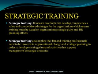 STRATEGIC TRAINING
 Strategic training- It focuses on efforts that develop competencies,
value and competitive advantages for the organizations which means
training must be based on organizations strategic plans and HR
planning efforts.
 Strategic training also implies that HR and training professionals
need to be involved in organizational change and strategic planning in
order to develop training plans and activities that support
management’s strategic decisions.
ARISE TRAINING & RESEARCH CENTER
 