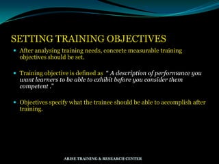 SETTING TRAINING OBJECTIVES
 After analysing training needs, concrete measurable training
objectives should be set.
 Training objective is defined as “ A description of performance you
want learners to be able to exhibit before you consider them
competent .”
 Objectives specify what the trainee should be able to accomplish after
training.
ARISE TRAINING & RESEARCH CENTER
 