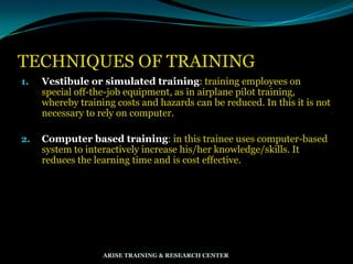 TECHNIQUES OF TRAINING
1. Vestibule or simulated training: training employees on
special off-the-job equipment, as in airplane pilot training,
whereby training costs and hazards can be reduced. In this it is not
necessary to rely on computer.
2. Computer based training: in this trainee uses computer-based
system to interactively increase his/her knowledge/skills. It
reduces the learning time and is cost effective.
ARISE TRAINING & RESEARCH CENTER
 