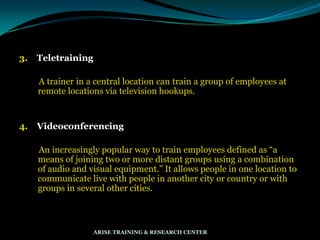3. Teletraining
A trainer in a central location can train a group of employees at
remote locations via television hookups.
4. Videoconferencing
An increasingly popular way to train employees defined as “a
means of joining two or more distant groups using a combination
of audio and visual equipment.” It allows people in one location to
communicate live with people in another city or country or with
groups in several other cities.
ARISE TRAINING & RESEARCH CENTER
 