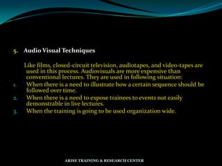 5. Audio Visual Techniques
Like films, closed-circuit television, audiotapes, and video-tapes are
used in this process. Audiovisuals are more expensive than
conventional lectures. They are used in following situation:
1. When there is a need to illustrate how a certain sequence should be
followed over time.
2. When there is a need to expose trainees to events not easily
demonstrable in live lectures.
3. When the training is going to be used organization wide.
ARISE TRAINING & RESEARCH CENTER
 