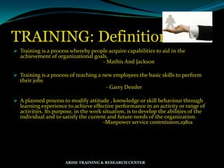 TRAINING: Definition
 Training is a process whereby people acquire capabilities to aid in the
achievement of organizational goals.
- Mathis And Jackson
 Training is a process of teaching a new employees the basic skills to perform
their jobs
- Garry Dessler
 A planned process to modify attitude , knowledge or skill behaviour through
learning experience to achieve effective performance in an activity or range of
activities. Its purpose, in the work situation, is to develop the abilities of the
individual and to satisfy the current and future needs of the organization.
-Manpower service commission,1981a
ARISE TRAINING & RESEARCH CENTER
 
