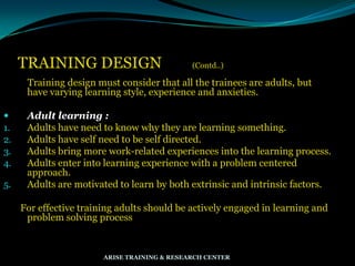 TRAINING DESIGN (Contd..)
Training design must consider that all the trainees are adults, but
have varying learning style, experience and anxieties.
 Adult learning :
1. Adults have need to know why they are learning something.
2. Adults have self need to be self directed.
3. Adults bring more work-related experiences into the learning process.
4. Adults enter into learning experience with a problem centered
approach.
5. Adults are motivated to learn by both extrinsic and intrinsic factors.
For effective training adults should be actively engaged in learning and
problem solving process
ARISE TRAINING & RESEARCH CENTER
 