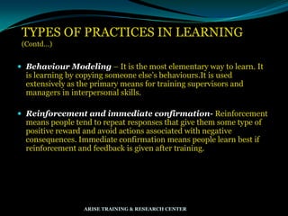TYPES OF PRACTICES IN LEARNING
(Contd…)
 Behaviour Modeling – It is the most elementary way to learn. It
is learning by copying someone else‟s behaviours.It is used
extensively as the primary means for training supervisors and
managers in interpersonal skills.
 Reinforcement and immediate confirmation- Reinforcement
means people tend to repeat responses that give them some type of
positive reward and avoid actions associated with negative
consequences. Immediate confirmation means people learn best if
reinforcement and feedback is given after training.
ARISE TRAINING & RESEARCH CENTER
 