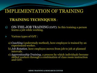 IMPLEMENTATION OF TRAINING
TRAINING TECHNIQUES :
1) ON-THE-JOB TRAINING (OJT): In this training a person
learns a job while working.
 Various types of OJT :
a) Coaching (understudy method), here employee is trained by an
experienced worker.
b) Job Rotation, here employee moves from job to job at planned
intervals.
c) Apprenticeship Training, a process by which individuals become
skilled workers through a combination of class room instruction
and OJT.
ARISE TRAINING & RESEARCH CENTER
 
