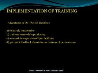 IMPLEMENTATION OF TRAINING
Advantages of On-The-Job Training :
a) relatively inexpensive
b) trainees learn while producing
c) no need for expensive off-job facilities
d) get quick feedback about the correctness of performance
ARISE TRAINING & RESEARCH CENTER
 