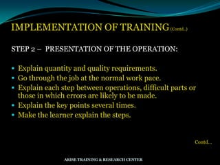 IMPLEMENTATION OF TRAINING(Contd..)
STEP 2 – PRESENTATION OF THE OPERATION:
 Explain quantity and quality requirements.
 Go through the job at the normal work pace.
 Explain each step between operations, difficult parts or
those in which errors are likely to be made.
 Explain the key points several times.
 Make the learner explain the steps.
Contd…
ARISE TRAINING & RESEARCH CENTER
 