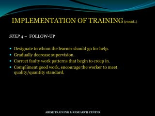 IMPLEMENTATION OF TRAINING(contd..)
STEP 4 – FOLLOW-UP
 Designate to whom the learner should go for help.
 Gradually decrease supervision.
 Correct faulty work patterns that begin to creep in.
 Compliment good work, encourage the worker to meet
quality/quantity standard.
ARISE TRAINING & RESEARCH CENTER
 