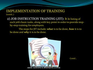 IMPLEMENTATION OF TRAINING
(contd..)
2) JOB INSTRUCTION TRAINING (JIT): It is listing of
each job’s basic tasks, along with key point in order to provide step-
by-step training for employees.
The steps for JIT include: what is to be done, how it is to
be done and why it is to be done.
Contd…
ARISE TRAINING & RESEARCH CENTER
 