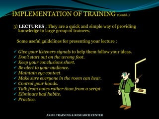 IMPLEMENTATION OF TRAINING (Contd..)
3) LECTURES : They are a quick and simple way of providing
knowledge to large group of trainees.
Some useful guidelines for presenting your lecture :
 Give your listeners signals to help them follow your ideas.
 Don’t start out on the wrong foot.
 Keep your conclusions short.
 Be alert to your audience.
 Maintain eye contact.
 Make sure everyone in the room can hear.
 Control your hands.
 Talk from notes rather than from a script.
 Eliminate bad habits.
 Practice.
ARISE TRAINING & RESEARCH CENTER
 