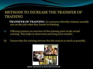 METHODS TO INCREASE THE TRANSFER OF
TRAINING
TRANSFER OF TRAINING- Is a process whereby trainees actually
use on-the-job what they learnt in training.
a) Offering trainees an overview of the training prior to the actual
training. This helps in short term and long term transfer.
b) Ensure that the training mirrors the job context as much as possible.
ARISE TRAINING & RESEARCH CENTER
 