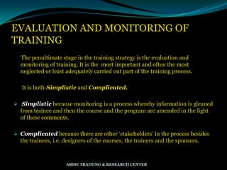 EVALUATION AND MONITORING OF
TRAINING
The penultimate stage in the training strategy is the evaluation and
monitoring of training. It is the most important and often the most
neglected or least adequately carried out part of the training process.
It is both-Simplistic and Complicated.
 Simplistic because monitoring is a process whereby information is gleaned
from trainee and then the course and the program are amended in the light
of these comments.
 Complicated because there are other „stakeholders‟ in the process besides
the trainees, i.e. designers of the courses, the trainers and the sponsors.
ARISE TRAINING & RESEARCH CENTER
 