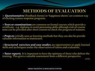  Questionnaires (Feedback forms) or ‘happiness sheets’ are common way
of eliciting trainee response programs.
Tests or examinations are common on formal courses which provide a
certificate, e.g. diploma in word processing skills although end-of-course
tests can be provided after short courses to check the progress of trainees.
Projects initially seen as learning methods but they can also be provide
valuable information to instructors.
Structured exercises and case studies are opportunities to apply learned
skills and techniques under the observation of tutors and evaluators.
Tutor reports. It is important to have the opinions of those who deliver the
training. This gives a valuable assessment from a different perspective.
contd…
ARISE TRAINING & RESEARCH CENTER
 