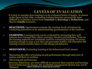 It is best to consider how training is to be evaluated before it begins. As shown
in the figure in last slide, evaluating training becomes successively more
difficult as evaluation moves from reaction to learning to behaviour, and
then to results measures.
 REACTIONS: Oganisations evaluate the reaction levels of trainees by
conducting interviews or by administrating questionnaires to the trainees.
 LEARNING: Learning levels can be evaluated by measuring how well
trainees have learned facts, ideas, concepts, theories and attitudes. Tests on
the training material are commonly used for evaluating learning. Of course,
learning enough to pass a test does not guarantee trainee will remember the
training content months latter or will change job behavior.
 BEHAVIOUR: Evaluating training at the behavioural level means:
(1) Measuring the effect of training on job performance through interview of
trainee and their co-workers.
(2) Observing job performance.
However, behaviours are more difficult to measure than reaction and learning.
Even if behaviurs do change, the resultsthat management desires may not be
obtained. ARISE TRAINING & RESEARCH CENTER
 