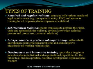 TYPES OF TRAINING
 Required and regular training : company with various mandated
legal requirements (e.g., occupational safety, EEO) and serves as
training for all employees (new employee orientation)
 Job/technical training: enable employees to perform their jobs,
tasks and responsibilities well (e.g. product knowledge, technical
process and procedures, customer relations)
 Interpersonal and problem solving training : address both
operational and interpersonal problems and seeks improve
organizational working relationships.
 Development and innovative training : provides a long term
focus to enhance individual and organizational capabilities for the
future (e.g. business practice, executive development, organizational
change)
ARISE TRAINING & RESEARCH CENTER
 