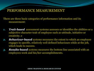 PERFORMANCE MEASUREMENT
There are three basic categories of performance information and its
measurement:
1. Trait-based assessment systems assesses or identifies the abilities or a
subjective character trait of employee such as-attitude, initiative or
creativity. e
2. Behaviour-based systems measures the extent to which an employee
engages in specific, relatively well defined behaviours while at the job,
which leads to success.
3. Results-based systems measures the bottom line associated with an
employees work and his/her accomplishments.
ARISE TRAINING & RESEARCH CENTER
 