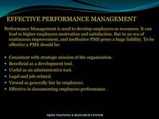 EFFECTIVE PERFORMANCE MANAGEMENT
Performance Management is used to develop employees as resources. It can
lead to higher employees motivation and satisfaction. But in an era of
continuous improvement, and ineffective PMS poses a huge liability. To be
effective a PMS should be:
 Consistent with strategic mission of the organisation.
 Beneficial as a development tool.
 Useful as an administrative tool.
 Legal and job-related.
 Viewed as generally fair by employees.
 Effective in documenting employees performance .
ARISE TRAINING & RESEARCH CENTER
 