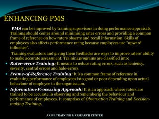 ENHANCING PMS
PMS can be improved by training supervisors in doing performance appraisals.
Training should center around minimising rater errors and providing a common
frame of reference on how raters observe and recall information. Skills of
employees also affects performance rating because employees use “upward
influence”.
Training evaluators and giving them feedbacks are ways to improve raters‟ ability
to make accurate assessment. Training programs are classified into:
 Rater-error Training: It means to reduce rating errors, such as leniency,
severity, central errors and halo-errors.
 Frame-of-Reference Training: It is a common frame of reference in
evaluating performance of employees into good or poor depending upon actual
behaviour of employee in the organisation.
 Information-Processing Approach: It is an approach where raters are
trained to be accurate in observing and rememberig the behaviour and
performance of employees. It comprises of Observation Training and Decision-
making Training.
ARISE TRAINING & RESEARCH CENTER
 