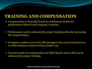 TRAINING AND COMPENSATION
 Compensation is basically based on entitlement (indirect),
performance (direct) and company‟s policies.
 Performance can be enhanced by proper training whereby increasing
the compensation.
 Company‟s policies are set by HR managers who can be trained so as
to utilize human resource in best proper way.
 Current trends in compensation are Skill-Based, where skill can be
enhanced by proper training.
ARISE TRAINING & RESEARCH CENTER
 