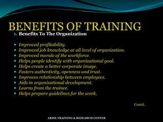 BENEFITS OF TRAINING1. Benefits To The Organization
 Improved profitability.
 Improved job knowledge at all level of organization.
 Improved morale of the workforce.
 Helps people identify with organizational goal.
 Helps create a better corporate image.
 Fosters authenticity, openness and trust.
 Improves relationship between employees.
 Aids in organizational development.
 Learns from the trainee.
 Helps prepare guidelines for the work.
Contd..
ARISE TRAINING & RESEARCH CENTER
 