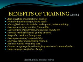 BENEFITS OF TRAINING(Contd..)
 Aids in setting organizational policies.
 Provides information for future needs.
 More effectiveness in decision making and problem solving.
 Development for promotion from within
 Development of leadership, motivation, loyalty etc.
 Increase productivity and quality of work
 Keeps the cost down in any area.
 Develops a sense of responsibility.
 Improves labor-management relation.
 Reduces outside consulting cost.
 Creates an appropriate climate for growth and communication.
 Helps employees adjust to change.
ARISE TRAINING & RESEARCH CENTER
 