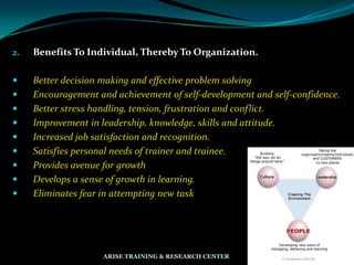 2. Benefits To Individual, Thereby To Organization.
 Better decision making and effective problem solving
 Encouragement and achievement of self-development and self-confidence.
 Better stress handling, tension, frustration and conflict.
 Improvement in leadership, knowledge, skills and attitude.
 Increased job satisfaction and recognition.
 Satisfies personal needs of trainer and trainee.
 Provides avenue for growth
 Develops a sense of growth in learning.
 Eliminates fear in attempting new task
ARISE TRAINING & RESEARCH CENTER
 