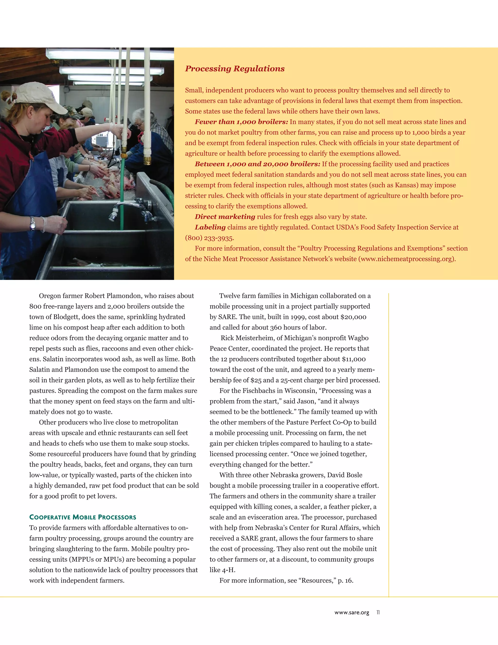 www.sare.org 11
Processing Regulations
Small, independent producers who want to process poultry themselves and sell directly to
customers can take advantage of provisions in federal laws that exempt them from inspection.
Some states use the federal laws while others have their own laws.
Fewer than 1,000 broilers: In many states, if you do not sell meat across state lines and
you do not market poultry from other farms, you can raise and process up to 1,000 birds a year
and be exempt from federal inspection rules. Check with officials in your state department of
agriculture or health before processing to clarify the exemptions allowed.
Between 1,000 and 20,000 broilers: If the processing facility used and practices
employed meet federal sanitation standards and you do not sell meat across state lines, you can
be exempt from federal inspection rules, although most states (such as Kansas) may impose
stricter rules. Check with officials in your state department of agriculture or health before pro-
cessing to clarify the exemptions allowed.
Direct marketing rules for fresh eggs also vary by state.
Labeling claims are tightly regulated. Contact USDA’s Food Safety Inspection Service at
(800) 233-3935.
For more information, consult the “Poultry Processing Regulations and Exemptions” section
of the Niche Meat Processor Assistance Network’s website (www.nichemeatprocessing.org).
Oregon farmer Robert Plamondon, who raises about
800 free-range layers and 2,000 broilers outside the
town of Blodgett, does the same, sprinkling hydrated
lime on his compost heap after each addition to both
reduce odors from the decaying organic matter and to
repel pests such as flies, raccoons and even other chick-
ens. Salatin incorporates wood ash, as well as lime. Both
Salatin and Plamondon use the compost to amend the
soil in their garden plots, as well as to help fertilize their
pastures. Spreading the compost on the farm makes sure
that the money spent on feed stays on the farm and ulti-
mately does not go to waste.
Other producers who live close to metropolitan
areas with upscale and ethnic restaurants can sell feet
and heads to chefs who use them to make soup stocks.
Some resourceful producers have found that by grinding
the poultry heads, backs, feet and organs, they can turn
low-value, or typically wasted, parts of the chicken into
a highly demanded, raw pet food product that can be sold
for a good profit to pet lovers.
Cooperative Mobile Processors
To provide farmers with affordable alternatives to on-
farm poultry processing, groups around the country are
bringing slaughtering to the farm. Mobile poultry pro-
cessing units (MPPUs or MPUs) are becoming a popular
solution to the nationwide lack of poultry processors that
work with independent farmers.
Twelve farm families in Michigan collaborated on a
mobile processing unit in a project partially supported
by SARE. The unit, built in 1999, cost about $20,000
and called for about 360 hours of labor.
Rick Meisterheim, of Michigan’s nonprofit Wagbo
Peace Center, coordinated the project. He reports that
the 12 producers contributed together about $11,000
toward the cost of the unit, and agreed to a yearly mem-
bership fee of $25 and a 25-cent charge per bird processed.
For the Fischbachs in Wisconsin, “Processing was a
problem from the start,” said Jason, “and it always
seemed to be the bottleneck.” The family teamed up with
the other members of the Pasture Perfect Co-Op to build
a mobile processing unit. Processing on farm, the net
gain per chicken triples compared to hauling to a state-
licensed processing center. “Once we joined together,
everything changed for the better.”
With three other Nebraska growers, David Bosle
bought a mobile processing trailer in a cooperative effort.
The farmers and others in the community share a trailer
equipped with killing cones, a scalder, a feather picker, a
scale and an evisceration area. The processor, purchased
with help from Nebraska’s Center for Rural Affairs, which
received a SARE grant, allows the four farmers to share
the cost of processing. They also rent out the mobile unit
to other farmers or, at a discount, to community groups
like 4-H.
For more information, see “Resources,” p. 16.
 