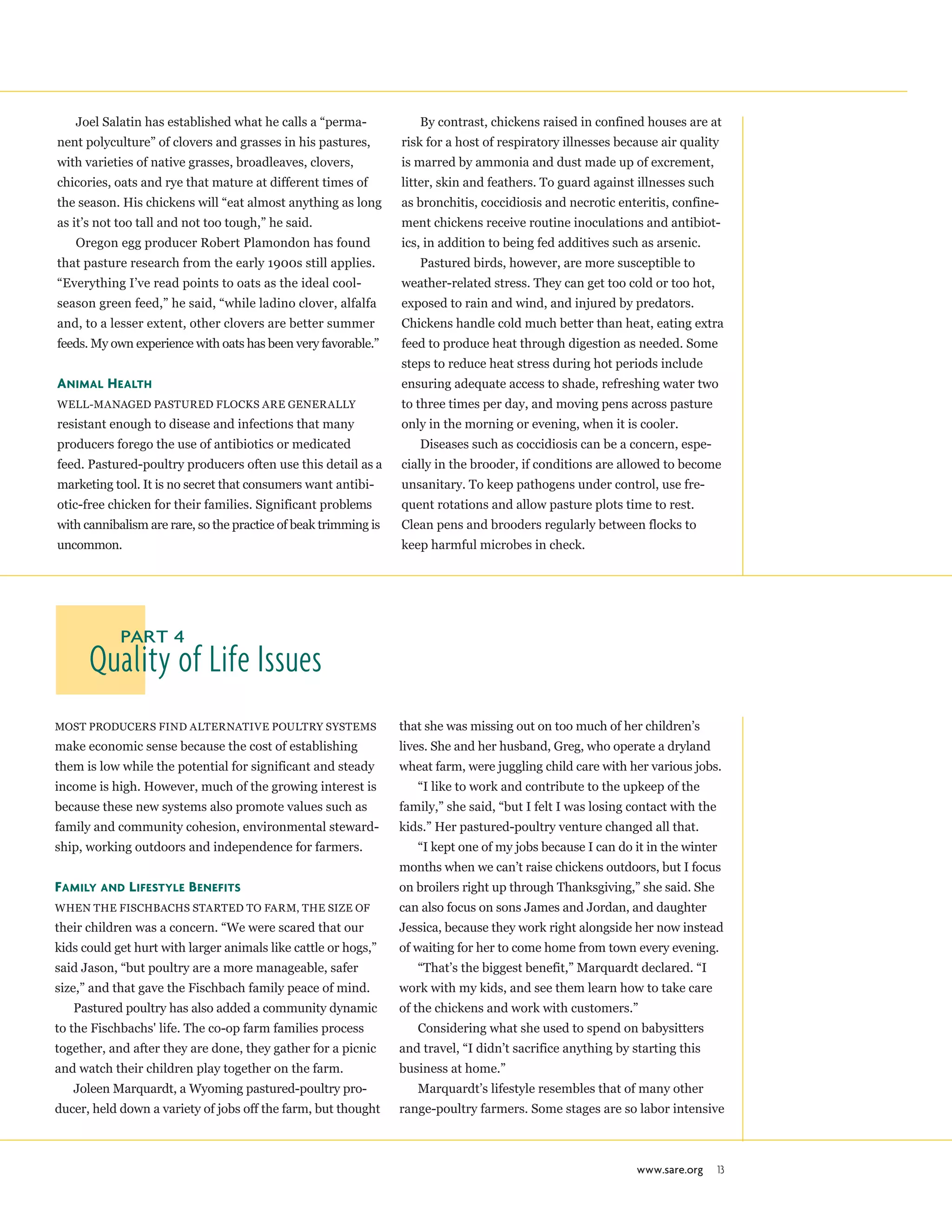 www.sare.org 13
Joel Salatin has established what he calls a “perma-
nent polyculture” of clovers and grasses in his pastures,
with varieties of native grasses, broadleaves, clovers,
chicories, oats and rye that mature at different times of
the season. His chickens will “eat almost anything as long
as it’s not too tall and not too tough,” he said.
Oregon egg producer Robert Plamondon has found
that pasture research from the early 1900s still applies.
“Everything I’ve read points to oats as the ideal cool-
season green feed,” he said, “while ladino clover, alfalfa
and, to a lesser extent, other clovers are better summer
feeds. My own experience with oats has been very favorable.”
Animal Health
Well-managed Pastured flocks are generally
resistant enough to disease and infections that many
producers forego the use of antibiotics or medicated
feed. Pastured-poultry producers often use this detail as a
marketing tool. It is no secret that consumers want antibi-
otic-free chicken for their families. Significant problems
with cannibalism are rare, so the practice of beak trimming is
uncommon.
By contrast, chickens raised in confined houses are at
risk for a host of respiratory illnesses because air quality
is marred by ammonia and dust made up of excrement,
litter, skin and feathers. To guard against illnesses such
as bronchitis, coccidiosis and necrotic enteritis, confine-
ment chickens receive routine inoculations and antibiot-
ics, in addition to being fed additives such as arsenic.
Pastured birds, however, are more susceptible to
weather-related stress. They can get too cold or too hot,
exposed to rain and wind, and injured by predators.
Chickens handle cold much better than heat, eating extra
feed to produce heat through digestion as needed. Some
steps to reduce heat stress during hot periods include
ensuring adequate access to shade, refreshing water two
to three times per day, and moving pens across pasture
only in the morning or evening, when it is cooler.
Diseases such as coccidiosis can be a concern, espe-
cially in the brooder, if conditions are allowed to become
unsanitary. To keep pathogens under control, use fre-
quent rotations and allow pasture plots time to rest.
Clean pens and brooders regularly between flocks to
keep harmful microbes in check.
Quality of Life Issues
Part 4
Most producers find alternative poultry systems
make economic sense because the cost of establishing
them is low while the potential for significant and steady
income is high. However, much of the growing interest is
because these new systems also promote values such as
family and community cohesion, environmental steward-
ship, working outdoors and independence for farmers.
Family and Lifestyle Benefits
When the Fischbachs started to farm, the size of
their children was a concern. “We were scared that our
kids could get hurt with larger animals like cattle or hogs,”
said Jason, “but poultry are a more manageable, safer
size,” and that gave the Fischbach family peace of mind.
Pastured poultry has also added a community dynamic
to the Fischbachs' life. The co-op farm families process
together, and after they are done, they gather for a picnic
and watch their children play together on the farm.
Joleen Marquardt, a Wyoming pastured-poultry pro-
ducer, held down a variety of jobs off the farm, but thought
that she was missing out on too much of her children’s
lives. She and her husband, Greg, who operate a dryland
wheat farm, were juggling child care with her various jobs.
“I like to work and contribute to the upkeep of the
family,” she said, “but I felt I was losing contact with the
kids.” Her pastured-poultry venture changed all that.
“I kept one of my jobs because I can do it in the winter
months when we can’t raise chickens outdoors, but I focus
on broilers right up through Thanksgiving,” she said. She
can also focus on sons James and Jordan, and daughter
Jessica, because they work right alongside her now instead
of waiting for her to come home from town every evening.
“That’s the biggest benefit,” Marquardt declared. “I
work with my kids, and see them learn how to take care
of the chickens and work with customers.”
Considering what she used to spend on babysitters
and travel, “I didn’t sacrifice anything by starting this
business at home.”
Marquardt’s lifestyle resembles that of many other
range-poultry farmers. Some stages are so labor intensive
 