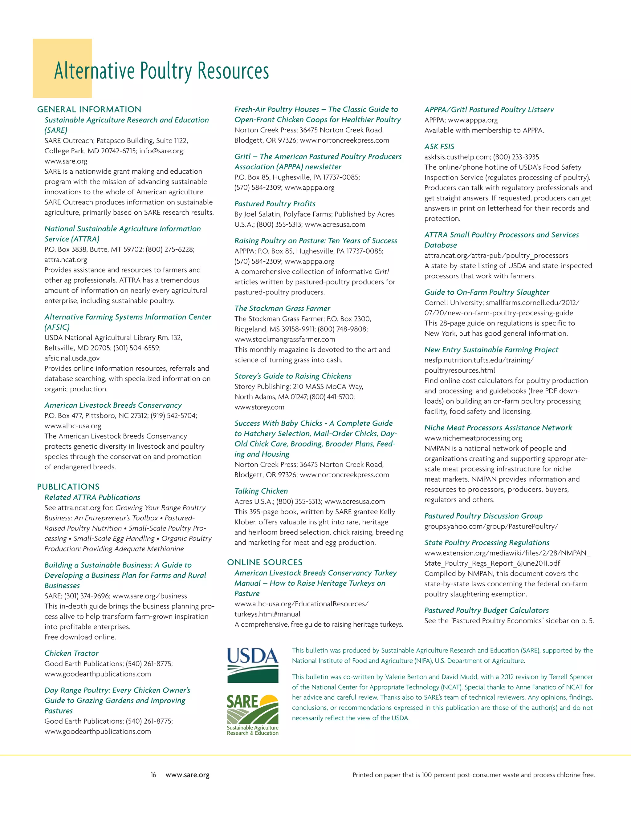 GENERAL INFORMATION
Sustainable Agriculture Research and Education
(SARE)
SARE Outreach; Patapsco Building, Suite 1122,
College Park, MD 20742-6715; info@sare.org;
www.sare.org
SARE is a nationwide grant making and education
program with the mission of advancing sustainable
innovations to the whole of American agriculture.
SARE Outreach produces information on sustainable
agriculture, primarily based on SARE research results.
National Sustainable Agriculture Information
Service (ATTRA)
P.O. Box 3838, Butte, MT 59702; (800) 275-6228;
attra.ncat.org
Provides assistance and resources to farmers and
other ag professionals. ATTRA has a tremendous
amount of information on nearly every agricultural
enterprise, including sustainable poultry.
Alternative Farming Systems Information Center
(AFSIC)
USDA National Agricultural Library Rm. 132,
Beltsville, MD 20705; (301) 504-6559;
afsic.nal.usda.gov
Provides online information resources, referrals and
database searching, with specialized information on
organic production.
American Livestock Breeds Conservancy
P.O. Box 477, Pittsboro, NC 27312; (919) 542-5704;
www.albc-usa.org
The American Livestock Breeds Conservancy
protects genetic diversity in livestock and poultry
species through the conservation and promotion
of endangered breeds.
PUBLICATIONS
Related ATTRA Publications
See attra.ncat.org for: Growing Your Range Poultry
Business: An Entrepreneur’s Toolbox • Pastured-
Raised Poultry Nutrition • Small-Scale Poultry Pro-
cessing • Small-Scale Egg Handling • Organic Poultry
Production: Providing Adequate Methionine
Building a Sustainable Business: A Guide to
Developing a Business Plan for Farms and Rural
Businesses
SARE; (301) 374-9696; www.sare.org/business
This in-depth guide brings the business planning pro-
cess alive to help transform farm-grown inspiration
into profitable enterprises.
Free download online.
Chicken Tractor
Good Earth Publications; (540) 261-8775;
www.goodearthpublications.com
Day Range Poultry: Every Chicken Owner’s
Guide to Grazing Gardens and Improving
Pastures
Good Earth Publications; (540) 261-8775;
www.goodearthpublications.com
Fresh-Air Poultry Houses – The Classic Guide to
Open-Front Chicken Coops for Healthier Poultry
Norton Creek Press; 36475 Norton Creek Road,
Blodgett, OR 97326; www.nortoncreekpress.com
Grit! – The American Pastured Poultry Producers
Association (APPPA) newsletter
P.O. Box 85, Hughesville, PA 17737-0085;
(570) 584-2309; www.apppa.org
Pastured Poultry Profits
By Joel Salatin, Polyface Farms; Published by Acres
U.S.A.; (800) 355-5313; www.acresusa.com
Raising Poultry on Pasture: Ten Years of Success
APPPA; P.O. Box 85, Hughesville, PA 17737-0085;
(570) 584-2309; www.apppa.org
A comprehensive collection of informative Grit!
articles written by pastured-poultry producers for
pastured-poultry producers.
The Stockman Grass Farmer
The Stockman Grass Farmer; P.O. Box 2300,
Ridgeland, MS 39158-9911; (800) 748-9808;
www.stockmangrassfarmer.com
This monthly magazine is devoted to the art and
science of turning grass into cash.
Storey’s Guide to Raising Chickens
Storey Publishing; 210 MASS MoCA Way,
North Adams, MA 01247; (800) 441-5700;
www.storey.com
Success With Baby Chicks - A Complete Guide
to Hatchery Selection, Mail-Order Chicks, Day-
Old Chick Care, Brooding, Brooder Plans, Feed-
ing and Housing
Norton Creek Press; 36475 Norton Creek Road,
Blodgett, OR 97326; www.nortoncreekpress.com
Talking Chicken
Acres U.S.A.; (800) 355-5313; www.acresusa.com
This 395-page book, written by SARE grantee Kelly
Klober, offers valuable insight into rare, heritage
and heirloom breed selection, chick raising, breeding
and marketing for meat and egg production.
Online sources
American Livestock Breeds Conservancy Turkey
Manual – How to Raise Heritage Turkeys on
Pasture
www.albc-usa.org/EducationalResources/
turkeys.html#manual
A comprehensive, free guide to raising heritage turkeys.
APPPA/Grit! Pastured Poultry Listserv
APPPA; www.apppa.org
Available with membership to APPPA.
ASK FSIS
askfsis.custhelp.com; (800) 233-3935
The online/phone hotline of USDA's Food Safety
Inspection Service (regulates processing of poultry).
Producers can talk with regulatory professionals and
get straight answers. If requested, producers can get
answers in print on letterhead for their records and
protection.
ATTRA Small Poultry Processors and Services
Database
attra.ncat.org/attra-pub/poultry_processors
A state-by-state listing of USDA and state-inspected
processors that work with farmers.
Guide to On-Farm Poultry Slaughter
Cornell University; smallfarms.cornell.edu/2012/
07/20/new-on-farm-poultry-processing-guide
This 28-page guide on regulations is specific to
New York, but has good general information.
New Entry Sustainable Farming Project
nesfp.nutrition.tufts.edu/training/
poultryresources.html
Find online cost calculators for poultry production
and processing; and guidebooks (free PDF down-
loads) on building an on-farm poultry processing
facility, food safety and licensing.
Niche Meat Processors Assistance Network
www.nichemeatprocessing.org
NMPAN is a national network of people and
organizations creating and supporting appropriate-
scale meat processing infrastructure for niche
meat markets. NMPAN provides information and
resources to processors, producers, buyers,
regulators and others.
Pastured Poultry Discussion Group
groups.yahoo.com/group/PasturePoultry/
State Poultry Processing Regulations
www.extension.org/mediawiki/files/2/28/NMPAN_
State_Poultry_Regs_Report_6June2011.pdf
Compiled by NMPAN, this document covers the
state-by-state laws concerning the federal on-farm
poultry slaughtering exemption.
Pastured Poultry Budget Calculators
See the Pastured Poultry Economics sidebar on p. 5.
Alternative Poultry Resources
This bulletin was produced by Sustainable Agriculture Research and Education (SARE), supported by the
National Institute of Food and Agriculture (NIFA), U.S. Department of Agriculture.
This bulletin was co-written by Valerie Berton and David Mudd, with a 2012 revision by Terrell Spencer
of the National Center for Appropriate Technology (NCAT). Special thanks to Anne Fanatico of NCAT for
her advice and careful review. Thanks also to SARE’s team of technical reviewers. Any opinions, findings,
conclusions, or recommendations expressed in this publication are those of the author(s) and do not
necessarily reflect the view of the USDA.
16 www.sare.org Printed on paper that is 100 percent post-consumer waste and process chlorine free.
 