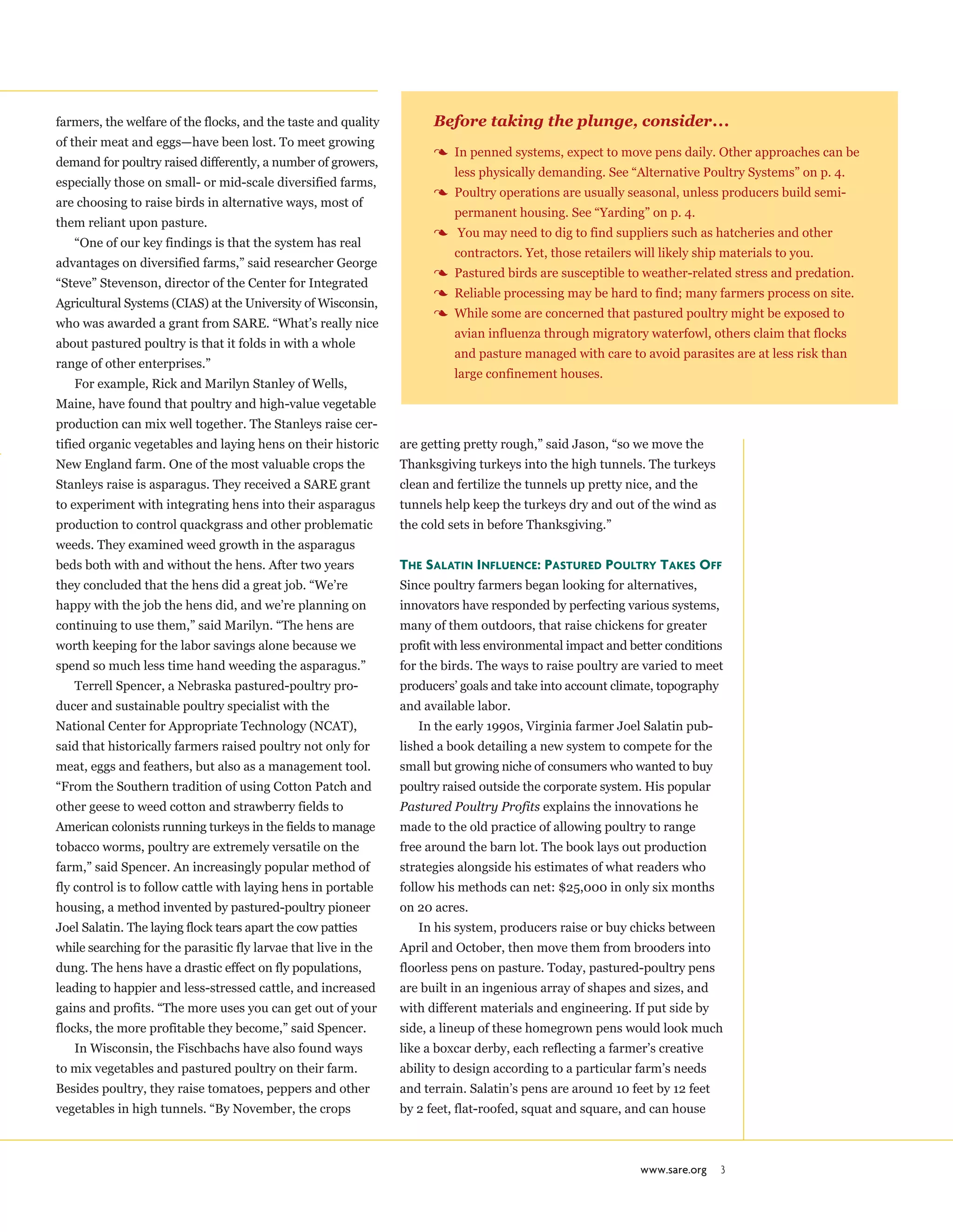 www.sare.org 3
farmers, the welfare of the flocks, and the taste and quality
of their meat and eggs—have been lost. To meet growing
demand for poultry raised differently, a number of growers,
especially those on small- or mid-scale diversified farms,
are choosing to raise birds in alternative ways, most of
them reliant upon pasture.
“One of our key findings is that the system has real
advantages on diversified farms,” said researcher George
“Steve” Stevenson, director of the Center for Integrated
Agricultural Systems (CIAS) at the University of Wisconsin,
who was awarded a grant from SARE. “What’s really nice
about pastured poultry is that it folds in with a whole
range of other enterprises.”
For example, Rick and Marilyn Stanley of Wells,
Maine, have found that poultry and high-value vegetable
production can mix well together. The Stanleys raise cer-
tified organic vegetables and laying hens on their historic
New England farm. One of the most valuable crops the
Stanleys raise is asparagus. They received a SARE grant
to experiment with integrating hens into their asparagus
production to control quackgrass and other problematic
weeds. They examined weed growth in the asparagus
beds both with and without the hens. After two years
they concluded that the hens did a great job. “We’re
happy with the job the hens did, and we’re planning on
continuing to use them,” said Marilyn. “The hens are
worth keeping for the labor savings alone because we
spend so much less time hand weeding the asparagus.”
Terrell Spencer, a Nebraska pastured-poultry pro-
ducer and sustainable poultry specialist with the
National Center for Appropriate Technology (NCAT),
said that historically farmers raised poultry not only for
meat, eggs and feathers, but also as a management tool.
“From the Southern tradition of using Cotton Patch and
other geese to weed cotton and strawberry fields to
American colonists running turkeys in the fields to manage
tobacco worms, poultry are extremely versatile on the
farm,” said Spencer. An increasingly popular method of
fly control is to follow cattle with laying hens in portable
housing, a method invented by pastured-poultry pioneer
Joel Salatin. The laying flock tears apart the cow patties
while searching for the parasitic fly larvae that live in the
dung. The hens have a drastic effect on fly populations,
leading to happier and less-stressed cattle, and increased
gains and profits. “The more uses you can get out of your
flocks, the more profitable they become,” said Spencer.
In Wisconsin, the Fischbachs have also found ways
to mix vegetables and pastured poultry on their farm.
Besides poultry, they raise tomatoes, peppers and other
vegetables in high tunnels. “By November, the crops
are getting pretty rough,” said Jason, “so we move the
Thanksgiving turkeys into the high tunnels. The turkeys
clean and fertilize the tunnels up pretty nice, and the
tunnels help keep the turkeys dry and out of the wind as
the cold sets in before Thanksgiving.”
The Salatin Influence: Pastured Poultry Takes Off
Since poultry farmers began looking for alternatives,
innovators have responded by perfecting various systems,
many of them outdoors, that raise chickens for greater
profit with less environmental impact and better conditions
for the birds. The ways to raise poultry are varied to meet
producers’ goals and take into account climate, topography
and available labor.
In the early 1990s, Virginia farmer Joel Salatin pub-
lished a book detailing a new system to compete for the
small but growing niche of consumers who wanted to buy
poultry raised outside the corporate system. His popular
Pastured Poultry Profits explains the innovations he
made to the old practice of allowing poultry to range
free around the barn lot. The book lays out production
strategies alongside his estimates of what readers who
follow his methods can net: $25,000 in only six months
on 20 acres.
In his system, producers raise or buy chicks between
April and October, then move them from brooders into
floorless pens on pasture. Today, pastured-poultry pens
are built in an ingenious array of shapes and sizes, and
with different materials and engineering. If put side by
side, a lineup of these homegrown pens would look much
like a boxcar derby, each reflecting a farmer’s creative
ability to design according to a particular farm’s needs
and terrain. Salatin’s pens are around 10 feet by 12 feet
by 2 feet, flat-roofed, squat and square, and can house
Before taking the plunge, consider...
3 In penned systems, expect to move pens daily. Other approaches can be
less physically demanding. See “Alternative Poultry Systems” on p. 4.
3 Poultry operations are usually seasonal, unless producers build semi-
permanent housing. See “Yarding” on p. 4.
3 You may need to dig to find suppliers such as hatcheries and other
contractors. Yet, those retailers will likely ship materials to you.
3 Pastured birds are susceptible to weather-related stress and predation.
3 Reliable processing may be hard to find; many farmers process on site.
3 While some are concerned that pastured poultry might be exposed to
avian influenza through migratory waterfowl, others claim that flocks
and pasture managed with care to avoid parasites are at less risk than
large confinement houses.
 