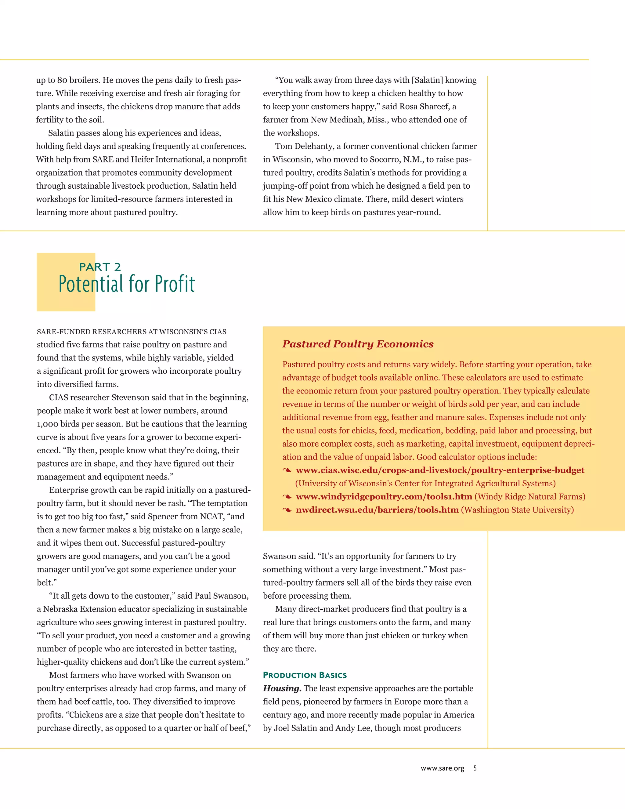 up to 80 broilers. He moves the pens daily to fresh pas-
ture. While receiving exercise and fresh air foraging for
plants and insects, the chickens drop manure that adds
fertility to the soil.
Salatin passes along his experiences and ideas,
holding field days and speaking frequently at conferences.
With help from SARE and Heifer International, a nonprofit
organization that promotes community development
through sustainable livestock production, Salatin held
workshops for limited-resource farmers interested in
learning more about pastured poultry.
“You walk away from three days with [Salatin] knowing
everything from how to keep a chicken healthy to how
to keep your customers happy,” said Rosa Shareef, a
farmer from New Medinah, Miss., who attended one of
the workshops.
Tom Delehanty, a former conventional chicken farmer
in Wisconsin, who moved to Socorro, N.M., to raise pas-
tured poultry, credits Salatin’s methods for providing a
jumping-off point from which he designed a field pen to
fit his New Mexico climate. There, mild desert winters
allow him to keep birds on pastures year-round.
www.sare.org 5
Potential for Profit
Part 2
SARE-funded researchers at Wisconsin’s CIAS
studied five farms that raise poultry on pasture and
found that the systems, while highly variable, yielded
a significant profit for growers who incorporate poultry
into diversified farms.
CIAS researcher Stevenson said that in the beginning,
people make it work best at lower numbers, around
1,000 birds per season. But he cautions that the learning
curve is about five years for a grower to become experi-
enced. “By then, people know what they’re doing, their
pastures are in shape, and they have figured out their
management and equipment needs.”
Enterprise growth can be rapid initially on a pastured-
poultry farm, but it should never be rash. “The temptation
is to get too big too fast,” said Spencer from NCAT, “and
then a new farmer makes a big mistake on a large scale,
and it wipes them out. Successful pastured-poultry
growers are good managers, and you can’t be a good
manager until you’ve got some experience under your
belt.”
“It all gets down to the customer,” said Paul Swanson,
a Nebraska Extension educator specializing in sustainable
agriculture who sees growing interest in pastured poultry.
“To sell your product, you need a customer and a growing
number of people who are interested in better tasting,
higher-quality chickens and don’t like the current system.”
Most farmers who have worked with Swanson on
poultry enterprises already had crop farms, and many of
them had beef cattle, too. They diversified to improve
profits. “Chickens are a size that people don’t hesitate to
purchase directly, as opposed to a quarter or half of beef,”
Swanson said. “It’s an opportunity for farmers to try
something without a very large investment.” Most pas-
tured-poultry farmers sell all of the birds they raise even
before processing them.
Many direct-market producers find that poultry is a
real lure that brings customers onto the farm, and many
of them will buy more than just chicken or turkey when
they are there.
Production Basics
Housing. The least expensive approaches are the portable
field pens, pioneered by farmers in Europe more than a
century ago, and more recently made popular in America
by Joel Salatin and Andy Lee, though most producers
Pastured Poultry Economics
Pastured poultry costs and returns vary widely. Before starting your operation, take
advantage of budget tools available online. These calculators are used to estimate
the economic return from your pastured poultry operation. They typically calculate
revenue in terms of the number or weight of birds sold per year, and can include
additional revenue from egg, feather and manure sales. Expenses include not only
the usual costs for chicks, feed, medication, bedding, paid labor and processing, but
also more complex costs, such as marketing, capital investment, equipment depreci-
ation and the value of unpaid labor. Good calculator options include:
3 www.cias.wisc.edu/crops-and-livestock/poultry-enterprise-budget
(University of Wisconsin's Center for Integrated Agricultural Systems)
3 www.windyridgepoultry.com/tools1.htm (Windy Ridge Natural Farms)
3 nwdirect.wsu.edu/barriers/tools.htm (Washington State University)
 