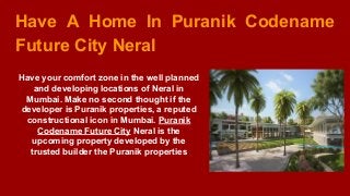 Have A Home In Puranik Codename
Future City Neral
Have your comfort zone in the well planned
and developing locations of Neral in
Mumbai. Make no second thought if the
developer is Puranik properties, a reputed
constructional icon in Mumbai. Puranik
Codename Future City Neral is the
upcoming property developed by the
trusted builder the Puranik properties
 
