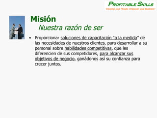 Misión Proporcionar  soluciones de capacitación “a la medida ” de las necesidades de nuestros clientes, para desarrollar a su personal sobre  habilidades competitivas , que les diferencien de sus competidores,  para alcanzar sus objetivos de negocio , ganádonos así su confianza para crecer juntos. Nuestra razón de ser 