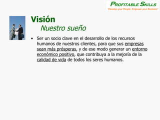 Visión Ser un socio clave en el desarrollo de los recursos humanos de nuestros clientes, para que sus  empresas sean más prósperas , y de ese modo generar un  entorno económico positivo , que contribuya a la mejoría de la  calidad de vida  de todos los seres humanos. Nuestro sueño 